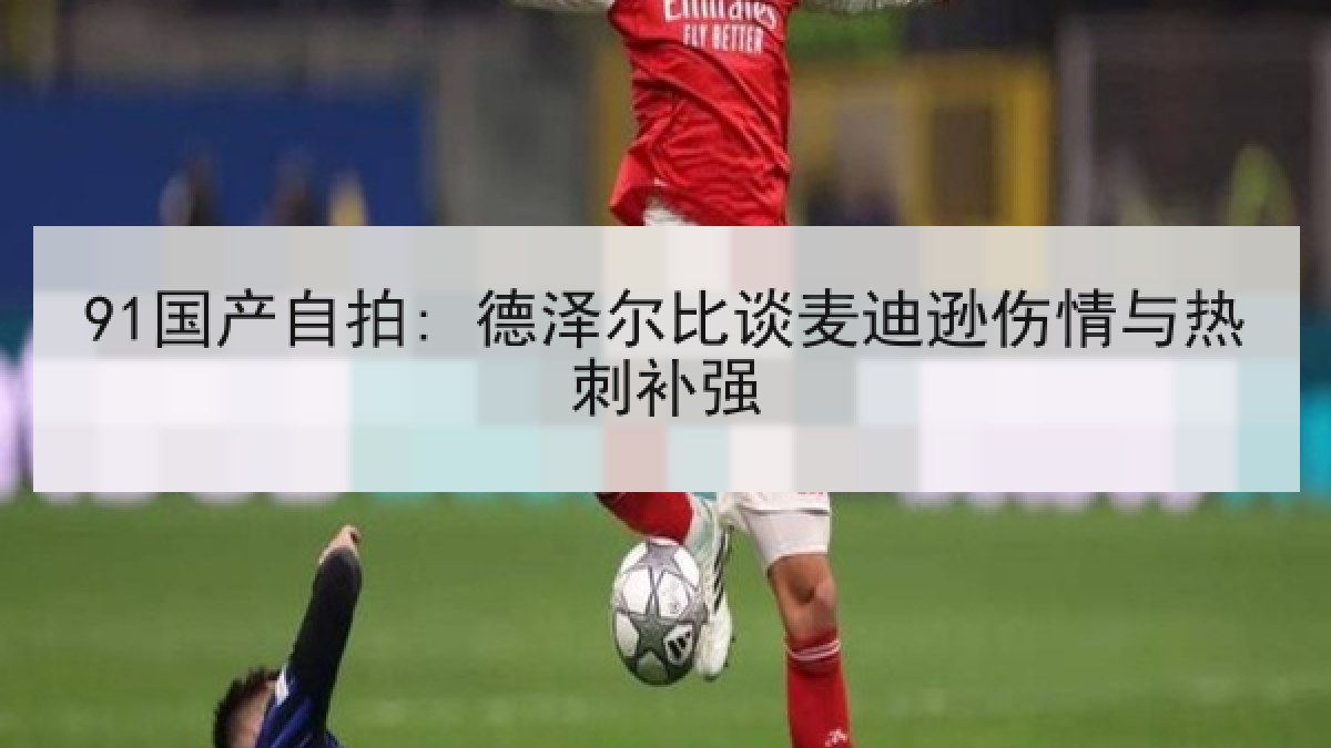 91国产自拍: 德泽尔比谈麦迪逊伤情与热刺补强