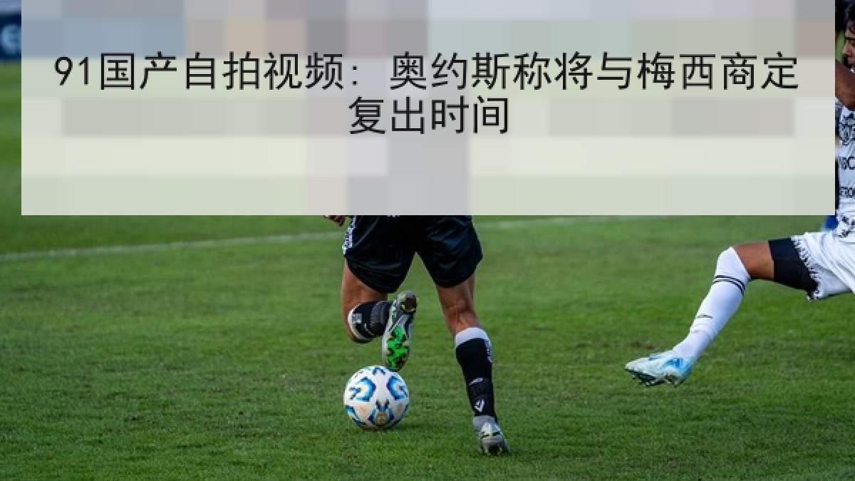 91国产自拍视频: 奥约斯称将与梅西商定复出时间 91国产自拍视频: 奥约斯称将与梅西商定复出时间