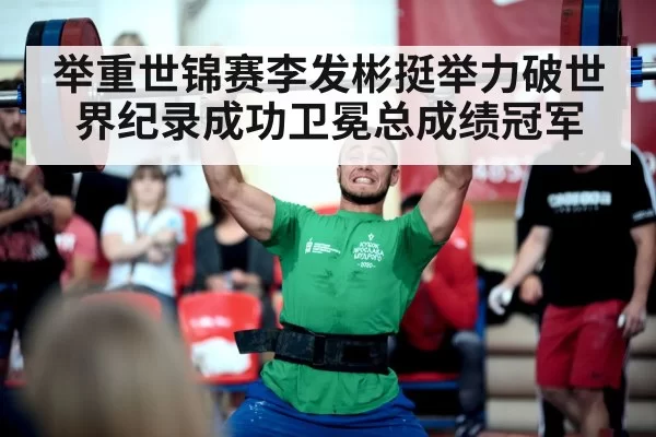 举重世锦赛李发彬挺举力破世界纪录成功卫冕总成绩冠军