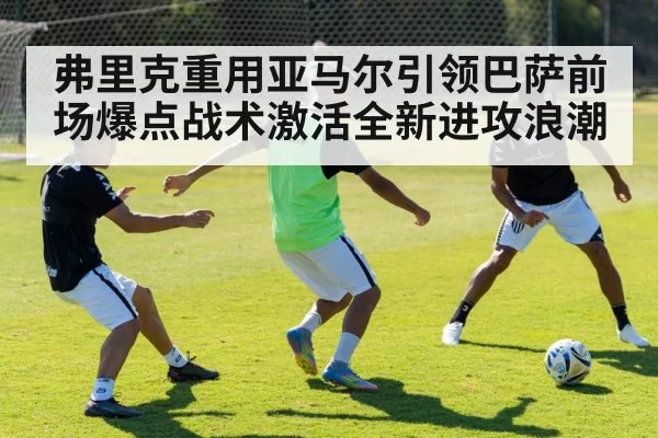 弗里克重用亚马尔引领巴萨前场爆点战术激活全新进攻浪潮
