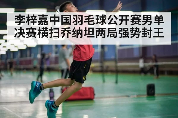 李梓嘉中国羽毛球公开赛男单决赛横扫乔纳坦两局强势封王